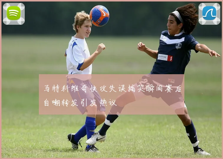 马特科维奇快攻失误搞笑瞬间赛后自嘲转发引发热议