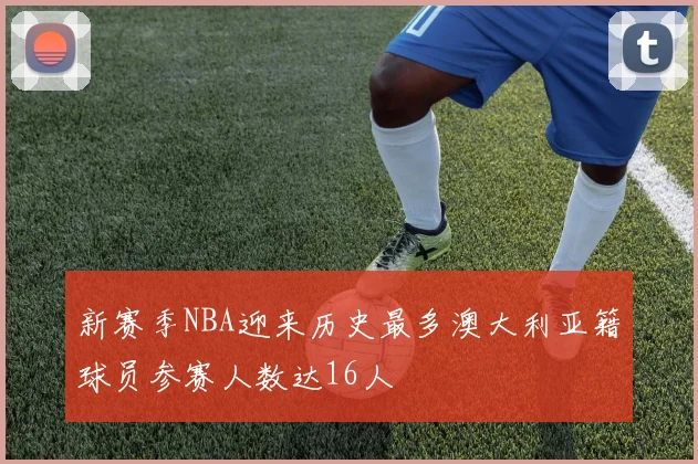 新赛季NBA迎来历史最多澳大利亚籍球员参赛人数达16人