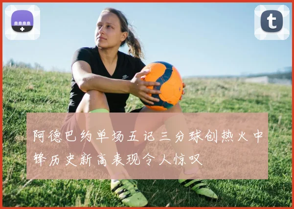 阿德巴约单场五记三分球创热火中锋历史新高表现令人惊叹