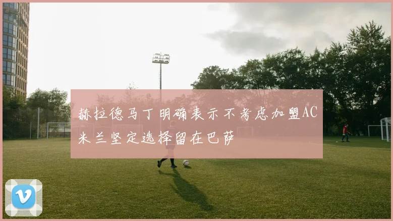 赫拉德马丁明确表示不考虑加盟AC米兰坚定选择留在巴萨